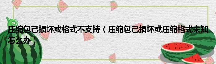 压缩包已损坏或格式不支持（压缩包已损坏或压缩格式未知怎么办）