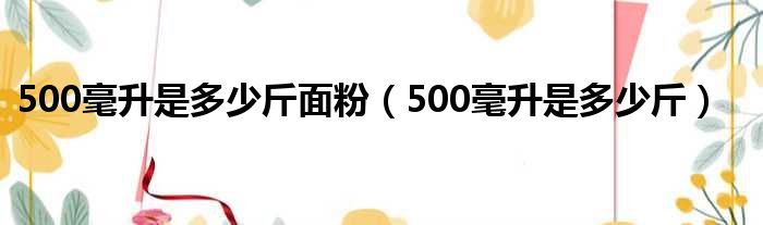 500毫升是多少斤面粉（500毫升是多少斤）