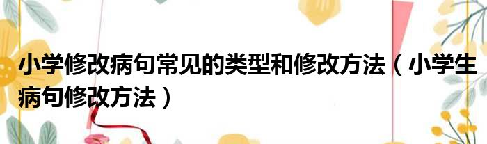 小学修改病句常见的类型和修改方法（小学生病句修改方法）