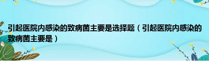 引起医院内感染的致病菌主要是选择题（引起医院内感染的致病菌主要是）