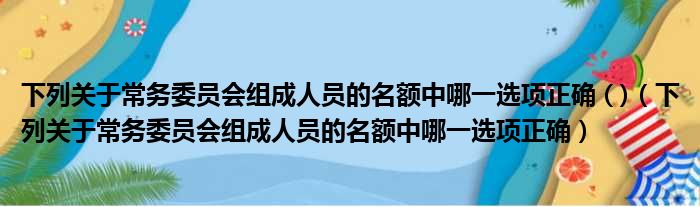 下列关于常务委员会组成人员的名额中哪一选项正确 ( )（下列关于常务委员会组成人员的名额中哪一选项正确）