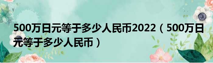 500万日元等于多少人民币2022（500万日元等于多少人民币）