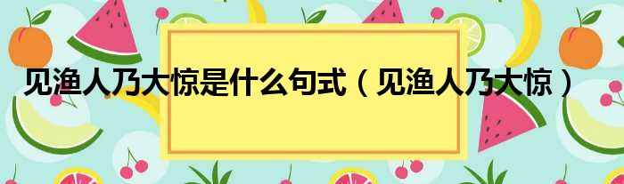 见渔人乃大惊是什么句式（见渔人乃大惊）