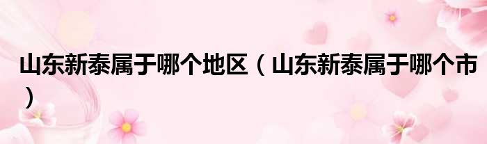 山东新泰属于哪个地区（山东新泰属于哪个市）