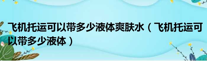 飞机托运可以带多少液体爽肤水（飞机托运可以带多少液体）