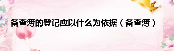 备查簿的登记应以什么为依据（备查簿）