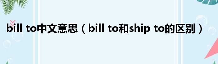 bill to中文意思（bill to和ship to的区别）