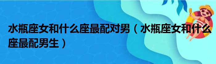 水瓶座女和什么座最配对男（水瓶座女和什么座最配男生）