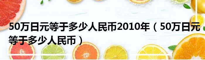 50万日元等于多少人民币2010年（50万日元等于多少人民币）