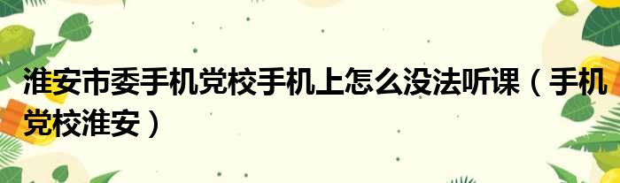 淮安市委手机党校手机上怎么没法听课（手机党校淮安）