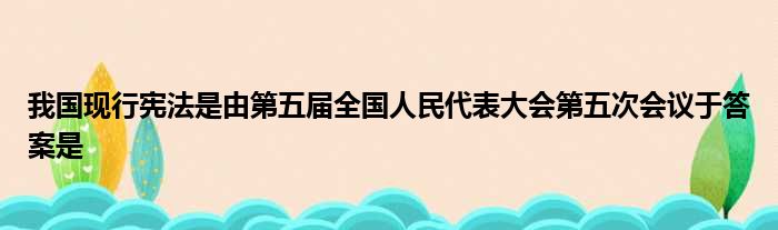 我国现行宪法是由第五届全国人民代表大会第五次会议于答案是