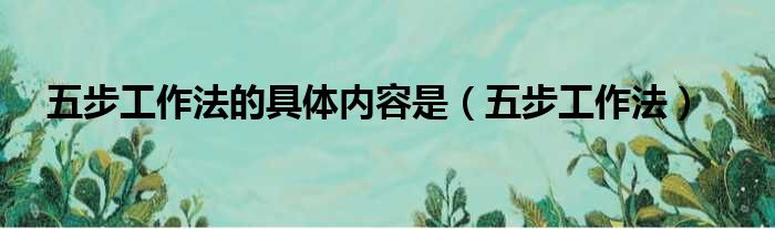 五步工作法的具体内容是（五步工作法）