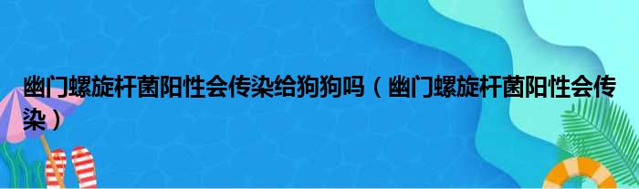 幽门螺旋杆菌阳性会传染给狗狗吗（幽门螺旋杆菌阳性会传染）