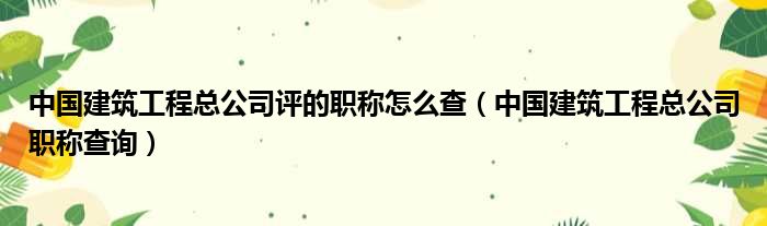 中国建筑工程总公司评的职称怎么查（中国建筑工程总公司职称查询）