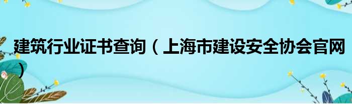 建筑行业证书查询（上海市建设安全协会官网）