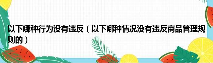 以下哪种行为没有违反（以下哪种情况没有违反商品管理规则的）