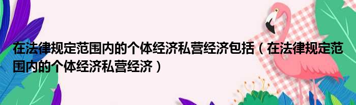 在法律规定范围内的个体经济私营经济包括（在法律规定范围内的个体经济私营经济）