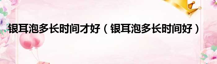 银耳泡多长时间才好（银耳泡多长时间好）