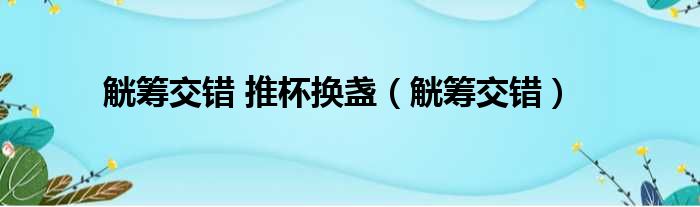 觥筹交错 推杯换盏（觥筹交错）