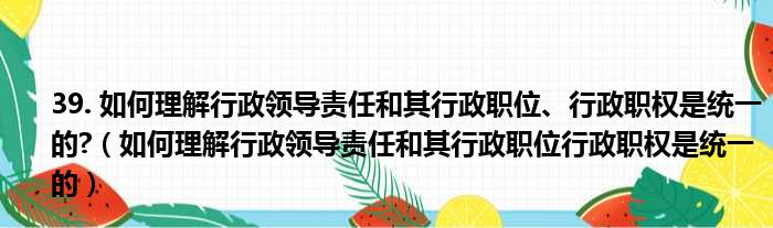 39. 如何理解行政领导责任和其行政职位、行政职权是统一的?（如何理解行政领导责任和其行政职位行政职权是统一的）