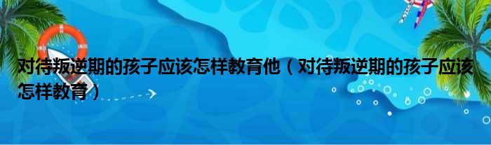 对待叛逆期的孩子应该怎样教育他（对待叛逆期的孩子应该怎样教育）