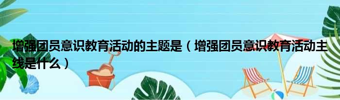 增强团员意识教育活动的主题是（增强团员意识教育活动主线是什么）