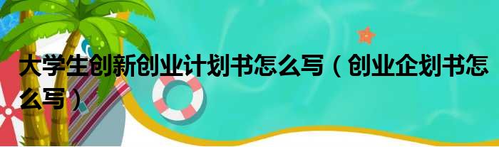 大学生创新创业计划书怎么写（创业企划书怎么写）