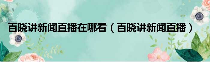 百晓讲新闻直播在哪看（百晓讲新闻直播）