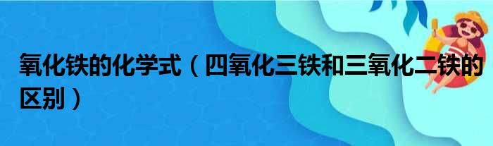 氧化铁的化学式（四氧化三铁和三氧化二铁的区别）