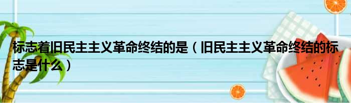 标志着旧民主主义革命终结的是（旧民主主义革命终结的标志是什么）