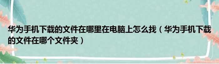 华为手机下载的文件在哪里在电脑上怎么找（华为手机下载的文件在哪个文件夹）