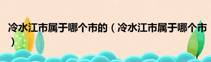 冷水江市属于哪个市的（冷水江市属于哪个市）