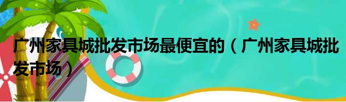 广州家具城批发市场最便宜的（广州家具城批发市场）