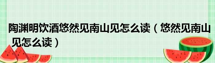 陶渊明饮酒悠然见南山见怎么读（悠然见南山 见怎么读）