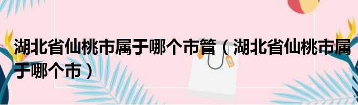 湖北省仙桃市属于哪个市管（湖北省仙桃市属于哪个市）