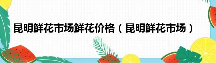 昆明鲜花市场鲜花价格（昆明鲜花市场）