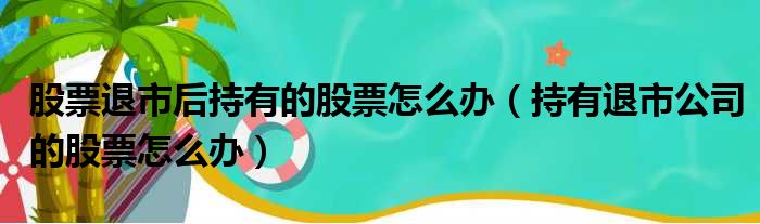 股票退市后持有的股票怎么办（持有退市公司的股票怎么办）