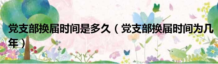 党支部换届时间是多久（党支部换届时间为几年）