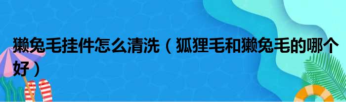 獭兔毛挂件怎么清洗（狐狸毛和獭兔毛的哪个好）