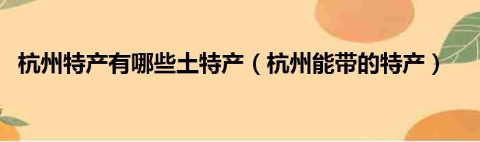 杭州特产有哪些土特产（杭州能带的特产）