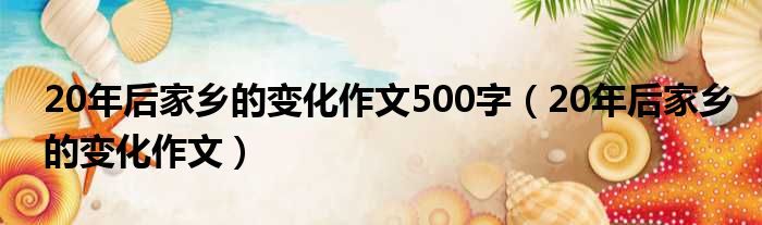 20年后家乡的变化作文500字（20年后家乡的变化作文）