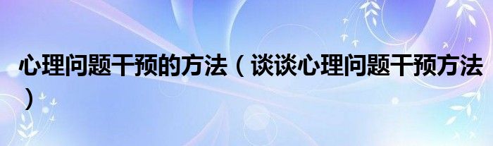 心理问题干预的方法（谈谈心理问题干预方法）