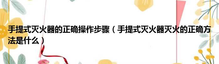 手提式灭火器的正确操作步骤（手提式灭火器灭火的正确方法是什么）