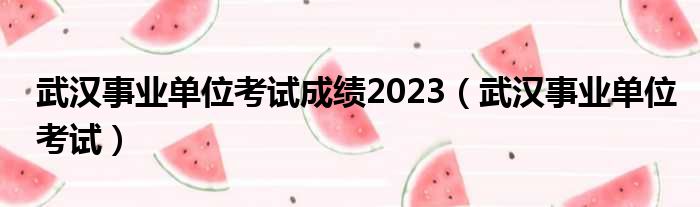 武汉事业单位考试成绩2023（武汉事业单位考试）