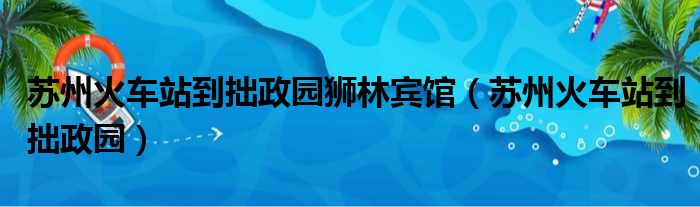 苏州火车站到拙政园狮林宾馆（苏州火车站到拙政园）