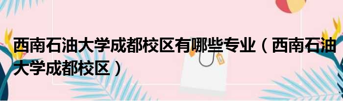 西南石油大学成都校区有哪些专业（西南石油大学成都校区）