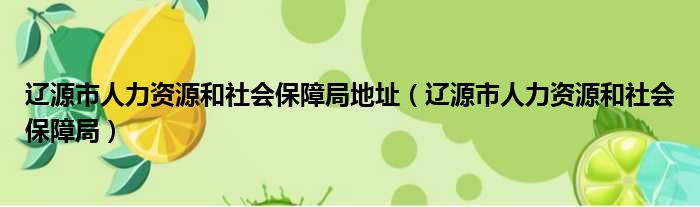 辽源市人力资源和社会保障局地址（辽源市人力资源和社会保障局）