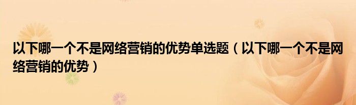 以下哪一个不是网络营销的优势单选题（以下哪一个不是网络营销的优势）