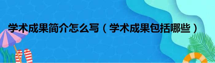 学术成果简介怎么写（学术成果包括哪些）