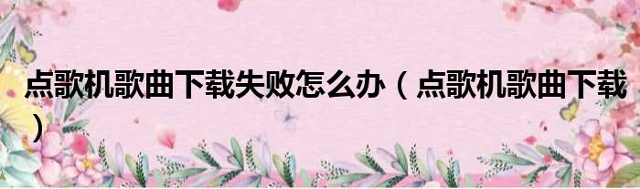 点歌机歌曲下载失败怎么办（点歌机歌曲下载）